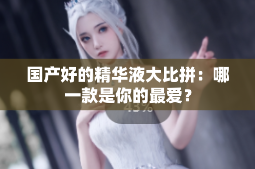 国产好的精华液大比拼：哪一款是你的最爱？