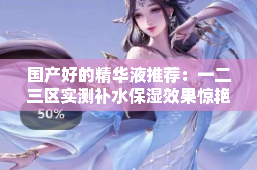 国产好的精华液推荐：一二三区实测补水保湿效果惊艳！