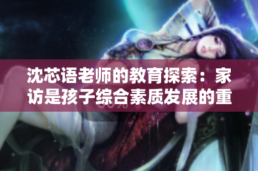 沈芯语老师的教育探索：家访是孩子综合素质发展的重要环节