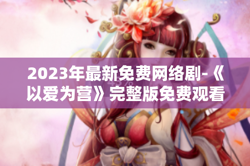 2023年最新免费网络剧-《以爱为营》完整版免费观看