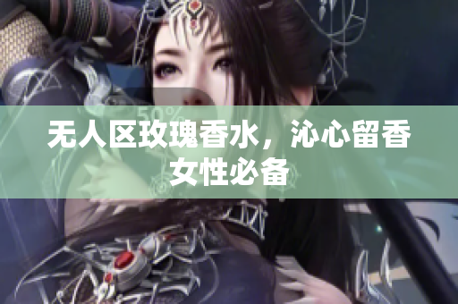 无人区玫瑰香水，沁心留香女性必备