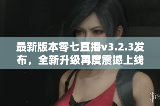 最新版本零七直播v3.2.3发布，全新升级再度震撼上线