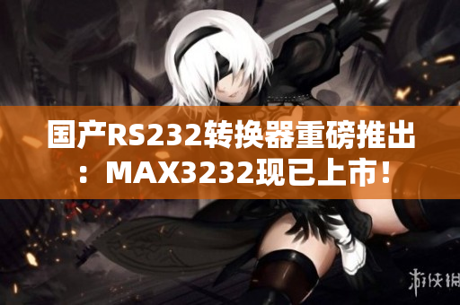 国产RS232转换器重磅推出：MAX3232现已上市！