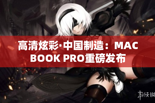 高清炫彩·中国制造：MACBOOK PRO重磅发布