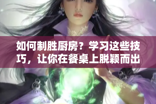 如何制胜厨房？学习这些技巧，让你在餐桌上脱颖而出！