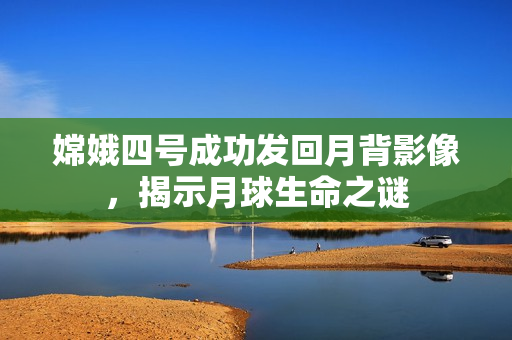 嫦娥四号成功发回月背影像，揭示月球生命之谜