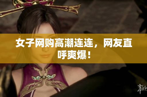 女子网购高潮连连，网友直呼爽爆！