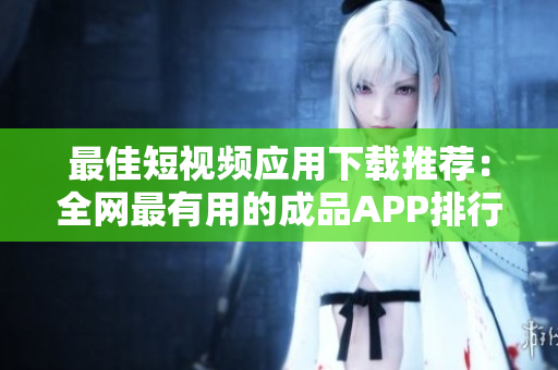 最佳短视频应用下载推荐：全网最有用的成品APP排行