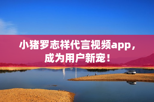 小猪罗志祥代言视频app，成为用户新宠！