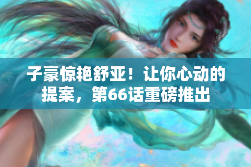 子豪惊艳舒亚！让你心动的提案，第66话重磅推出