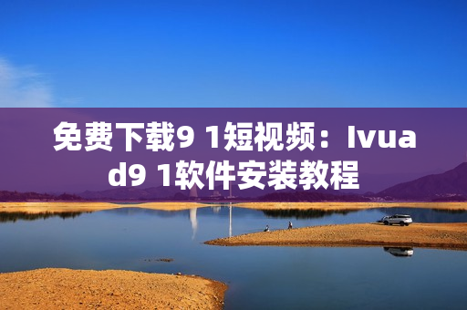 免费下载9 1短视频：Ivuad9 1软件安装教程