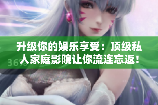 升级你的娱乐享受：顶级私人家庭影院让你流连忘返！