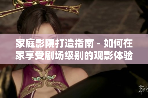家庭影院打造指南 - 如何在家享受剧场级别的观影体验