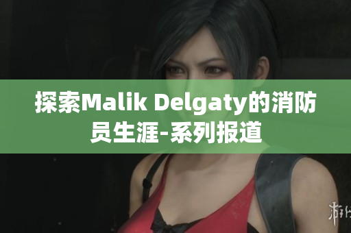 探索Malik Delgaty的消防员生涯-系列报道