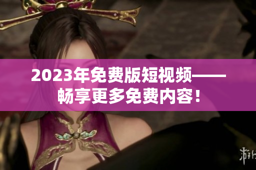 2023年免费版短视频——畅享更多免费内容！