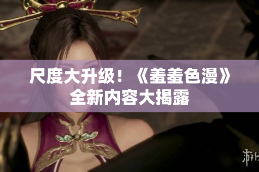 尺度大升级！《羞羞色漫》全新内容大揭露