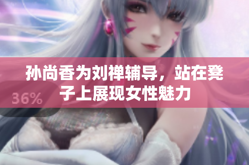 孙尚香为刘禅辅导，站在凳子上展现女性魅力