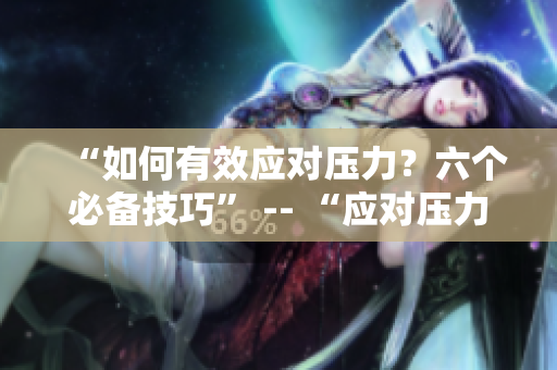 “如何有效应对压力？六个必备技巧” -- “应对压力：六个高效技巧”