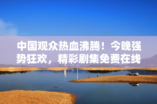 中国观众热血沸腾！今晚强势狂欢，精彩剧集免费在线！