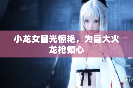 小龙女目光惊艳，为巨大火龙枪倾心