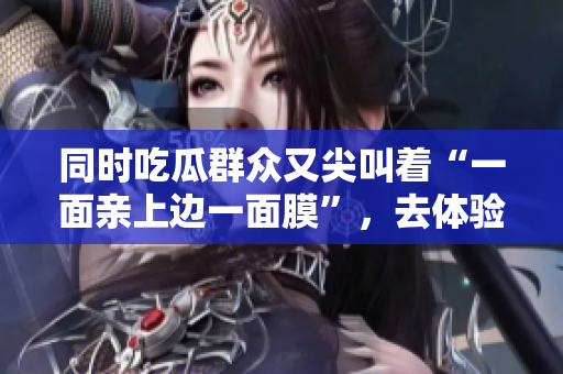 同时吃瓜群众又尖叫着“一面亲上边一面膜”，去体验吗？