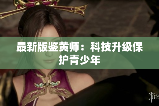 最新版鉴黄师：科技升级保护青少年
