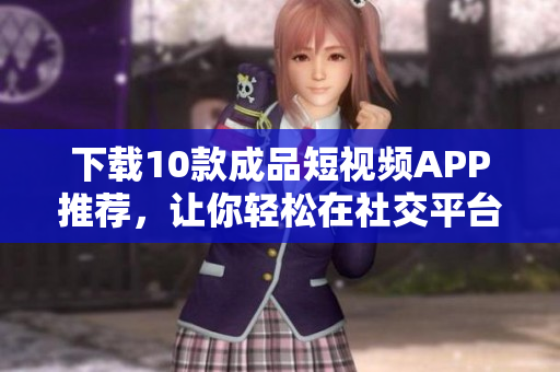 下载10款成品短视频APP推荐，让你轻松在社交平台走红