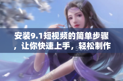 安装9.1短视频的简单步骤，让你快速上手，轻松制作视频！