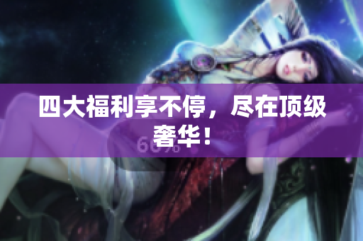 四大福利享不停，尽在顶级奢华！