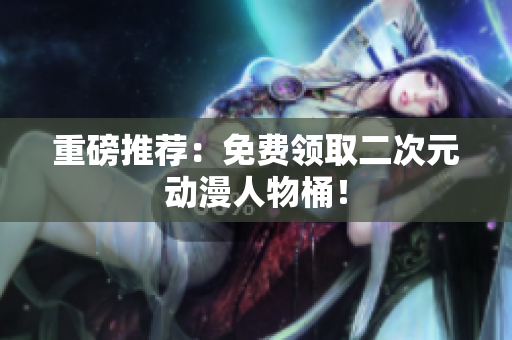 重磅推荐：免费领取二次元动漫人物桶！