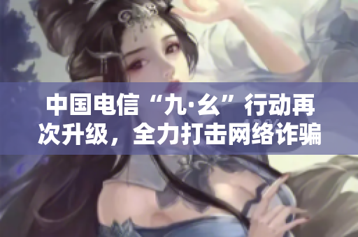 中国电信“九·幺”行动再次升级，全力打击网络诈骗！