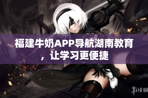 福建牛奶APP导航湖南教育，让学习更便捷