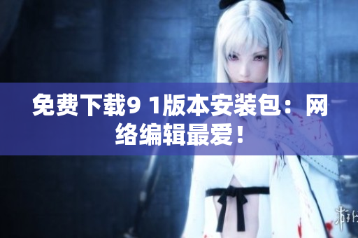 免费下载9 1版本安装包：网络编辑最爱！
