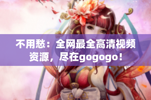 不用愁：全网最全高清视频资源，尽在gogogo！