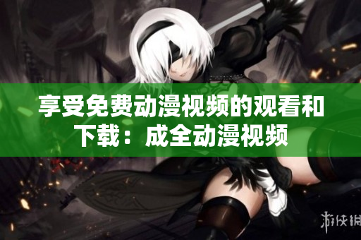 享受免费动漫视频的观看和下载：成全动漫视频
