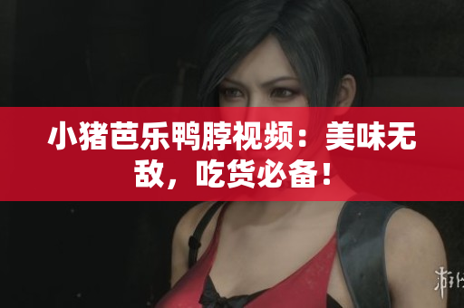 小猪芭乐鸭脖视频：美味无敌，吃货必备！