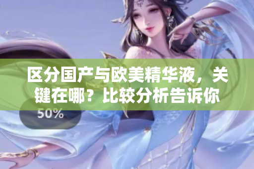 区分国产与欧美精华液，关键在哪？比较分析告诉你