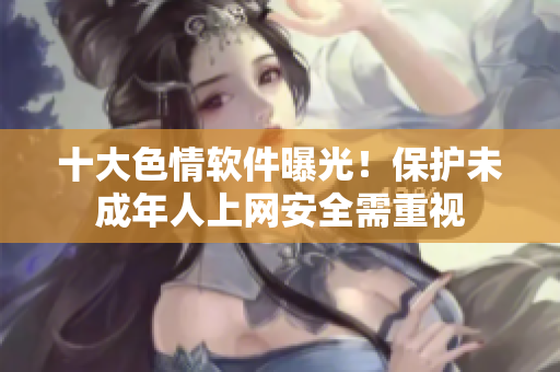 十大色情软件曝光！保护未成年人上网安全需重视