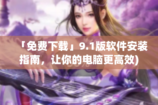 「免费下载」9.1版软件安装指南，让你的电脑更高效)