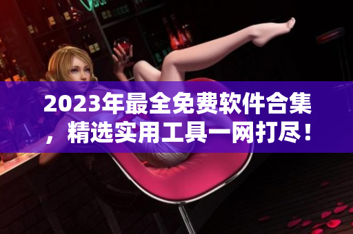 2023年最全免费软件合集，精选实用工具一网打尽！