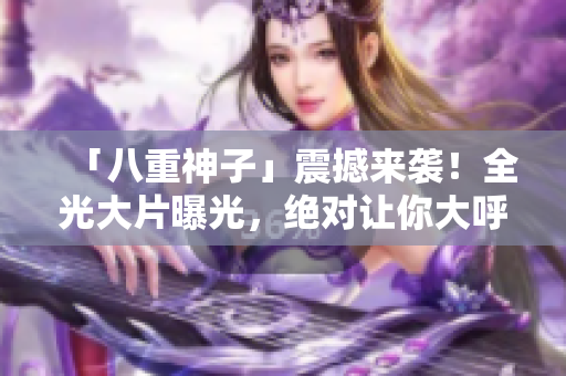 「八重神子」震撼来袭！全光大片曝光，绝对让你大呼过瘾！