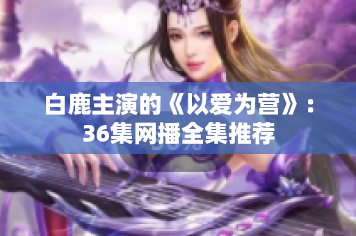 白鹿主演的《以爱为营》：36集网播全集推荐
