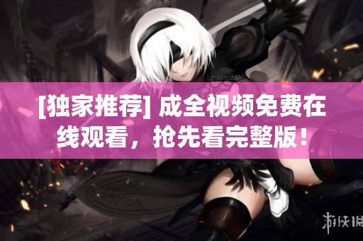 [独家推荐] 成全视频免费在线观看，抢先看完整版！