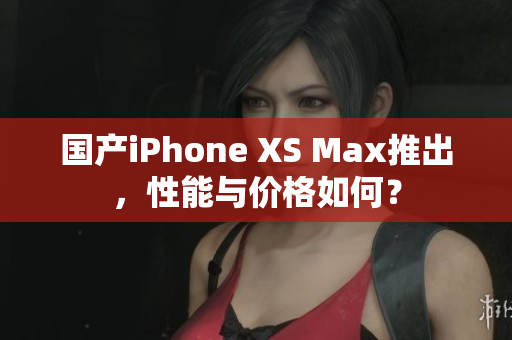 国产iPhone XS Max推出，性能与价格如何？