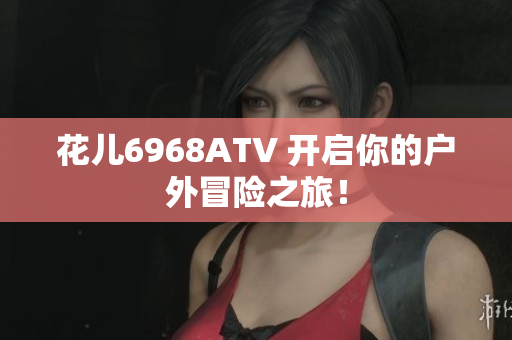 花儿6968ATV 开启你的户外冒险之旅！