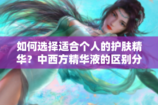 如何选择适合个人的护肤精华？中西方精华液的区别分析！