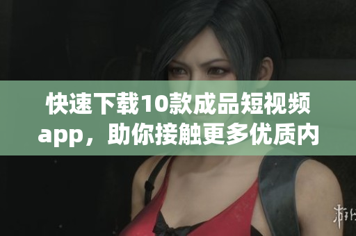 快速下载10款成品短视频app，助你接触更多优质内容！