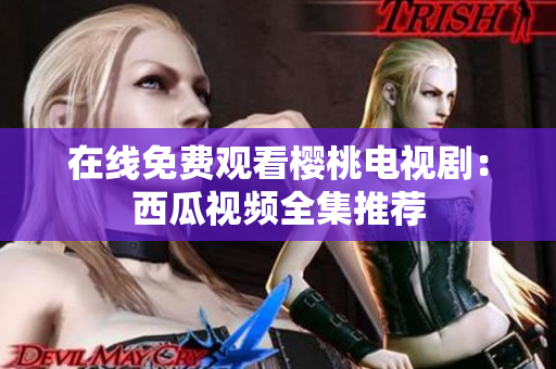 在线免费观看樱桃电视剧：西瓜视频全集推荐