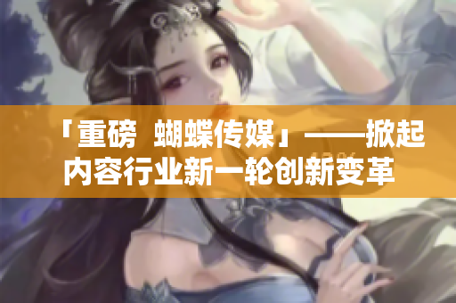 「重磅  蝴蝶传媒」——掀起内容行业新一轮创新变革