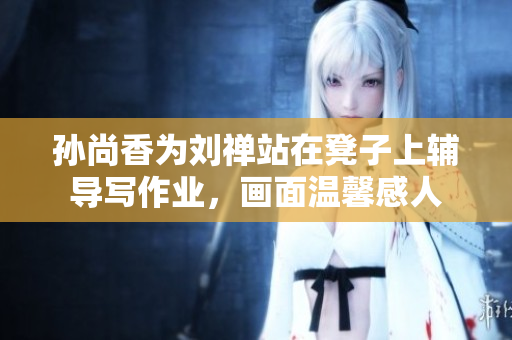 孙尚香为刘禅站在凳子上辅导写作业，画面温馨感人